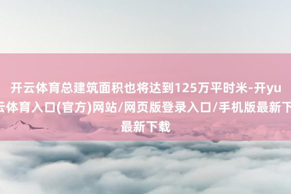 开云体育总建筑面积也将达到125万平时米-开yun云体育入口(官方)网站/网页版登录入口/手机版最新下载