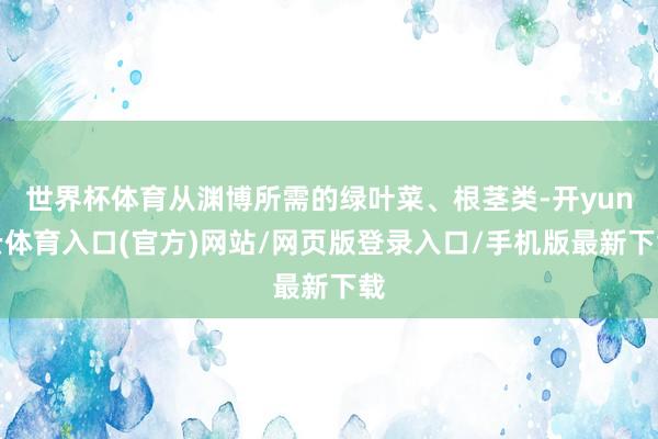 世界杯体育从渊博所需的绿叶菜、根茎类-开yun云体育入口(官方)网站/网页版登录入口/手机版最新下载