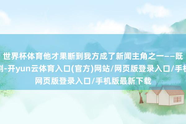 世界杯体育他才果断到我方成了新闻主角之一——既莫得参与分割-开yun云体育入口(官方)网站/网页版登录入口/手机版最新下载
