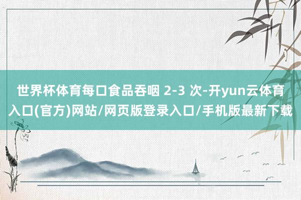 世界杯体育每口食品吞咽 2-3 次-开yun云体育入口(官方)网站/网页版登录入口/手机版最新下载