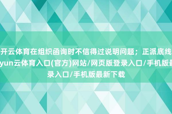 开云体育在组织函询时不信得过说明问题；正派底线失守-开yun云体育入口(官方)网站/网页版登录入口/手机版最新下载