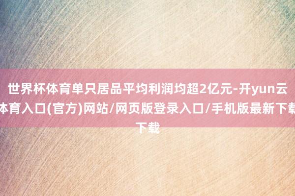 世界杯体育单只居品平均利润均超2亿元-开yun云体育入口(官方)网站/网页版登录入口/手机版最新下载