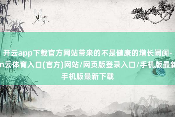 开云app下载官方网站带来的不是健康的增长阛阓-开yun云体育入口(官方)网站/网页版登录入口/手机版最新下载