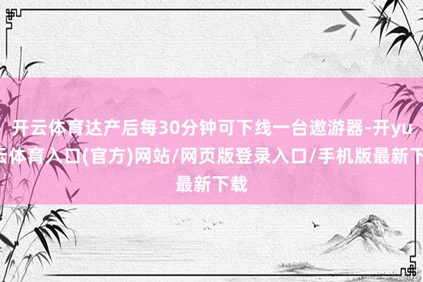 开云体育达产后每30分钟可下线一台遨游器-开yun云体育入口(官方)网站/网页版登录入口/手机版最新下载