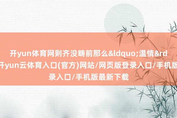 开yun体育网则齐没畴前那么&ldquo;温情&rdquo;了-开yun云体育入口(官方)网站/网页版登录入口/手机版最新下载