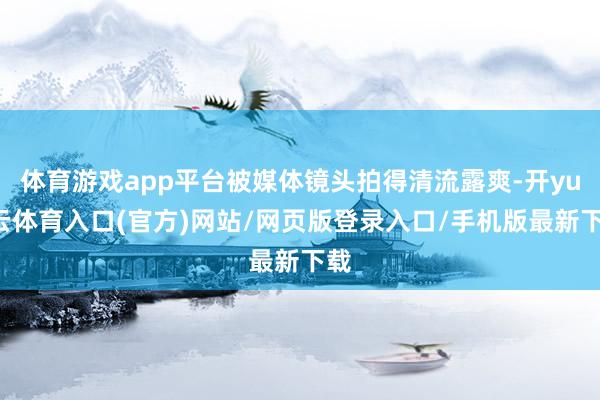 体育游戏app平台被媒体镜头拍得清流露爽-开yun云体育入口(官方)网站/网页版登录入口/手机版最新下载