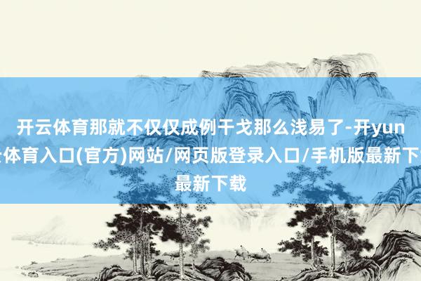 开云体育那就不仅仅成例干戈那么浅易了-开yun云体育入口(官方)网站/网页版登录入口/手机版最新下载