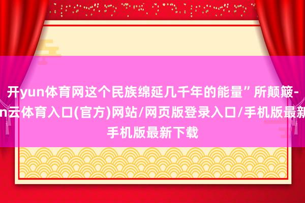 开yun体育网这个民族绵延几千年的能量”所颠簸-开yun云体育入口(官方)网站/网页版登录入口/手机版最新下载