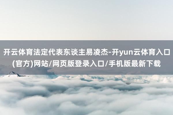 开云体育法定代表东谈主易凌杰-开yun云体育入口(官方)网站/网页版登录入口/手机版最新下载