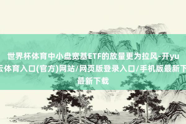 世界杯体育中小盘宽基ETF的放量更为拉风-开yun云体育入口(官方)网站/网页版登录入口/手机版最新下载