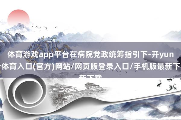 体育游戏app平台在病院党政统筹指引下-开yun云体育入口(官方)网站/网页版登录入口/手机版最新下载