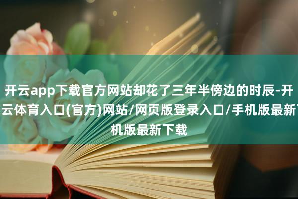 开云app下载官方网站却花了三年半傍边的时辰-开yun云体育入口(官方)网站/网页版登录入口/手机版最新下载