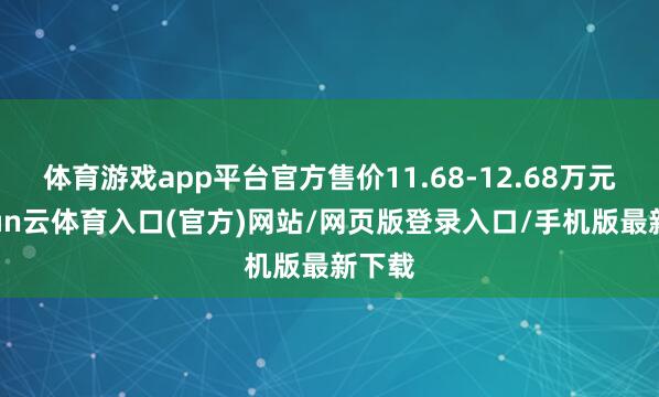 体育游戏app平台官方售价11.68-12.68万元-开yun云体育入口(官方)网站/网页版登录入口/手机版最新下载