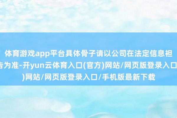 体育游戏app平台具体骨子请以公司在法定信息袒露媒体发布的公告为准-开yun云体育入口(官方)网站/网页版登录入口/手机版最新下载