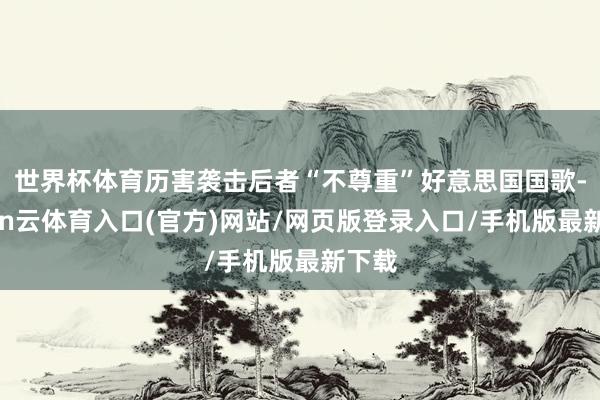 世界杯体育历害袭击后者“不尊重”好意思国国歌-开yun云体育入口(官方)网站/网页版登录入口/手机版最新下载