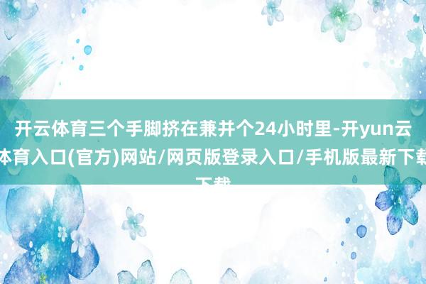 开云体育三个手脚挤在兼并个24小时里-开yun云体育入口(官方)网站/网页版登录入口/手机版最新下载