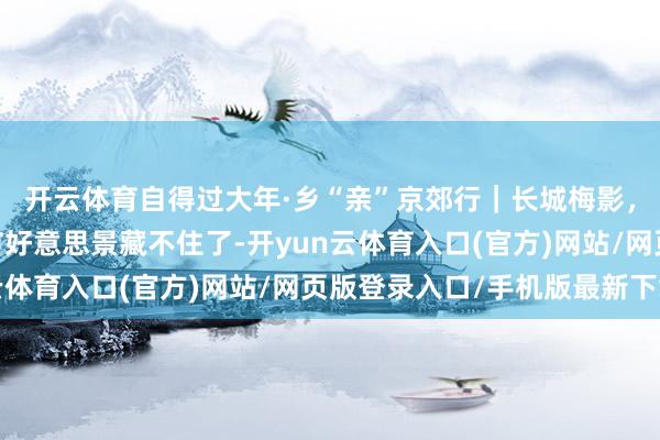 开云体育自得过大年·乡“亲”京郊行｜长城梅影，诚心诚意——这波春节好意思景藏不住了-开yun云体育入口(官方)网站/网页版登录入口/手机版最新下载